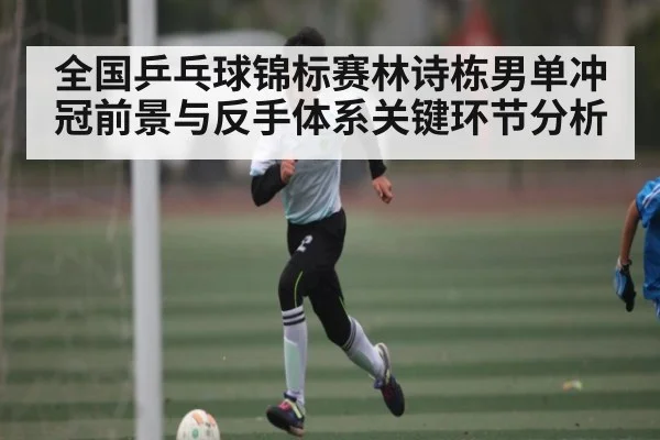 全国乒乓球锦标赛林诗栋男单冲冠前景与反手体系关键环节分析